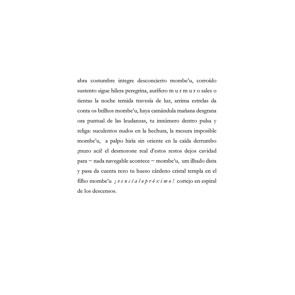 abra costumbre integre desconcierto mombe’u, corroído sustento sigue hilera peregrina, aurífero m u r m u r o sales o tientas la noche temida travesía de luz, arrima estrelas da conta os brilhos mombe’u, haya camándula mañana desgrana ora puntual de las leudanzas, tu innúmero dentro pulsa y religa: suculentos nudos en la hechura, la mesura imposible mombe’u, a palpo hiría sin oriente en la caída derrumbo ¡muro acá! el desmorone real d’estos restos dejos cavidad para ~ nada navegable acontece ~ mombe’u, um ilhado dista y pasa da cuenta rezo tu hueso cárdeno cristal templa en el filho mombe’u ¡ v e n c í a l o p r ó x i m o ! cortejo en espiral de los descensos.