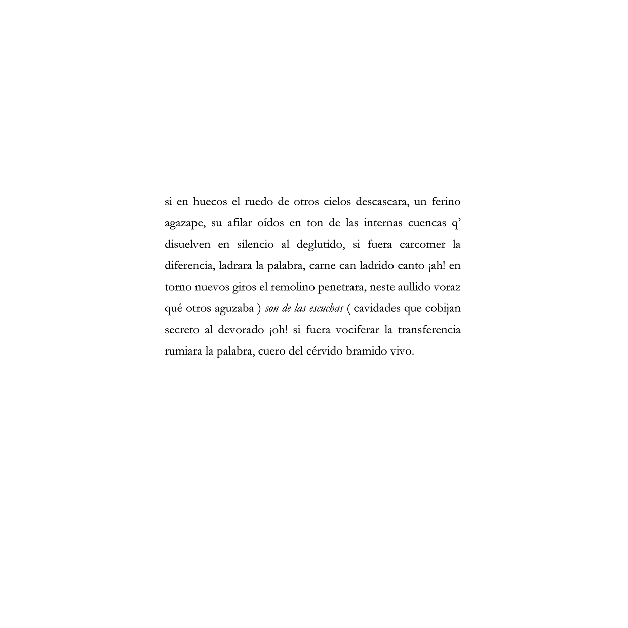 si en huecos el ruedo de otros cielos descascara, un ferino agazape, su afilar oídos en ton de las internas cuencas q’ disuelven en silencio al deglutido, si fuera carcomer la diferencia, ladrara la palabra, carne can ladrido canto ¡ah! en torno nuevos giros el remolino penetrara, neste aullido voraz qué otros aguzaba ) son de las escuchas ( cavidades que cobijan secreto al devorado ¡oh! si fuera vociferar la transferencia rumiara la palabra, cuero del cérvido bramido vivo.